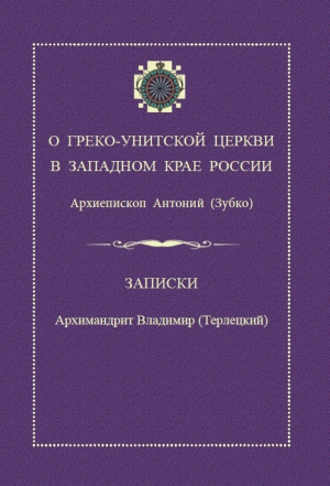 О Греко-Унитской Церкви в Западном крае России / архиепископ Антоний (Зубко). Записки / архимандрит Владимир (Терлецкий)